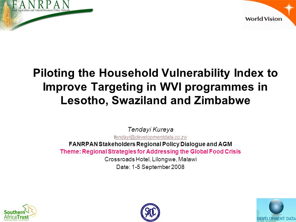 Piloting the Household Vulnerability Index to Improve Targeting in WVI programmes in Lesotho, Swaziland and Zimbabwe Tendayi Kureya FANRPAN Stakeholders Regional Policy Dialogue and AGM Theme: Regional Strategies for Addressing the Global Food Crisis Crossroads Hotel, Lilongwe, Malawi Date: 1-5 September 2008