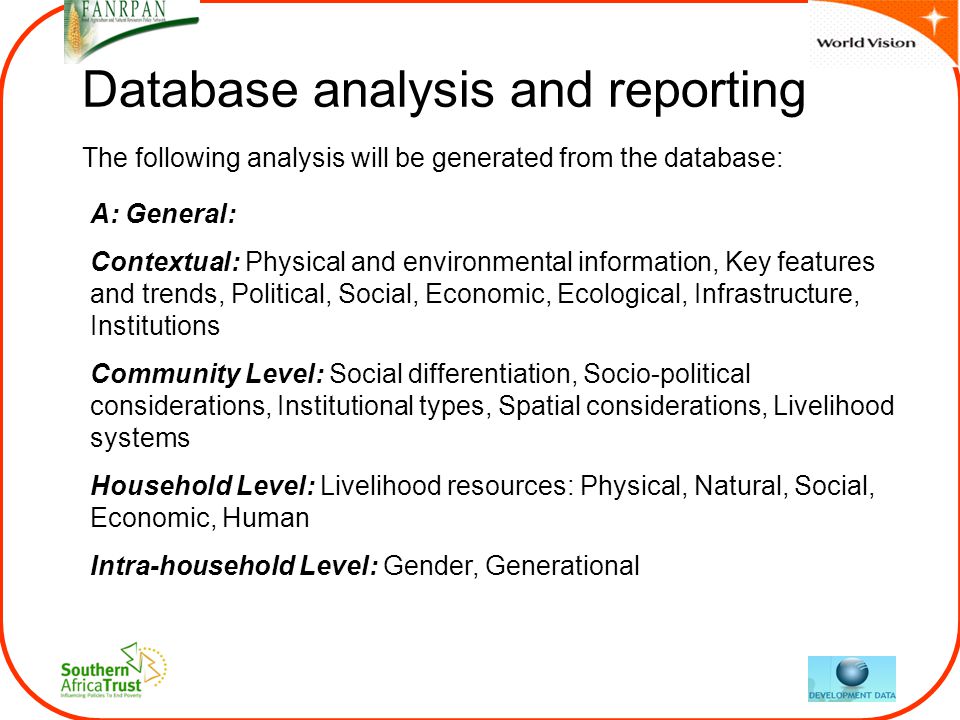 Database analysis and reporting A: General: Contextual: Physical and environmental information, Key features and trends, Political, Social, Economic, Ecological, Infrastructure, Institutions Community Level: Social differentiation, Socio-political considerations, Institutional types, Spatial considerations, Livelihood systems Household Level: Livelihood resources: Physical, Natural, Social, Economic, Human Intra-household Level: Gender, Generational The following analysis will be generated from the database: