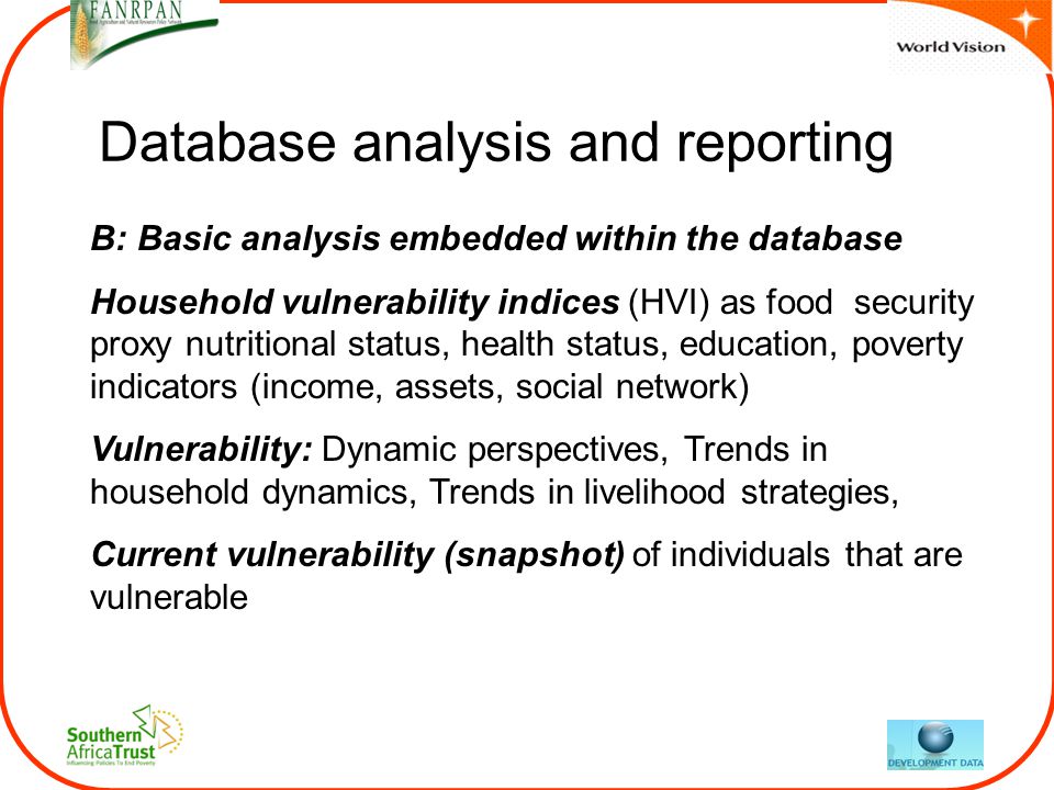 Database analysis and reporting B: Basic analysis embedded within the database Household vulnerability indices (HVI) as food security proxy nutritional status, health status, education, poverty indicators (income, assets, social network) Vulnerability: Dynamic perspectives, Trends in household dynamics, Trends in livelihood strategies, Current vulnerability (snapshot) of individuals that are vulnerable
