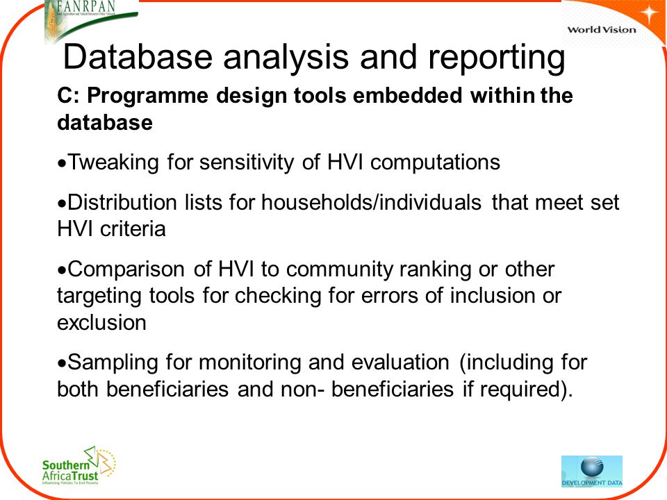 Database analysis and reporting C: Programme design tools embedded within the database  Tweaking for sensitivity of HVI computations  Distribution lists for households/individuals that meet set HVI criteria  Comparison of HVI to community ranking or other targeting tools for checking for errors of inclusion or exclusion  Sampling for monitoring and evaluation (including for both beneficiaries and non- beneficiaries if required).