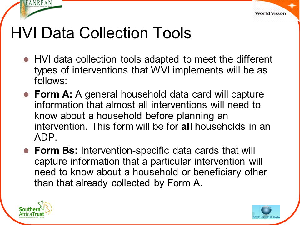 HVI Data Collection Tools HVI data collection tools adapted to meet the different types of interventions that WVI implements will be as follows: Form A: A general household data card will capture information that almost all interventions will need to know about a household before planning an intervention.