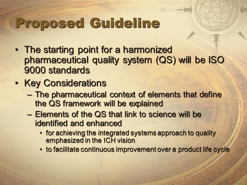Proposed Guideline The starting point for a harmonized pharmaceutical quality system (QS) will be ISO 9000 standardsThe starting point for a harmonized pharmaceutical quality system (QS) will be ISO 9000 standards Key ConsiderationsKey Considerations –The pharmaceutical context of elements that define the QS framework will be explained –Elements of the QS that link to science will be identified and enhanced for achieving the integrated systems approach to quality emphasized in the ICH visionfor achieving the integrated systems approach to quality emphasized in the ICH vision to facilitate continuous improvement over a product life cycleto facilitate continuous improvement over a product life cycle