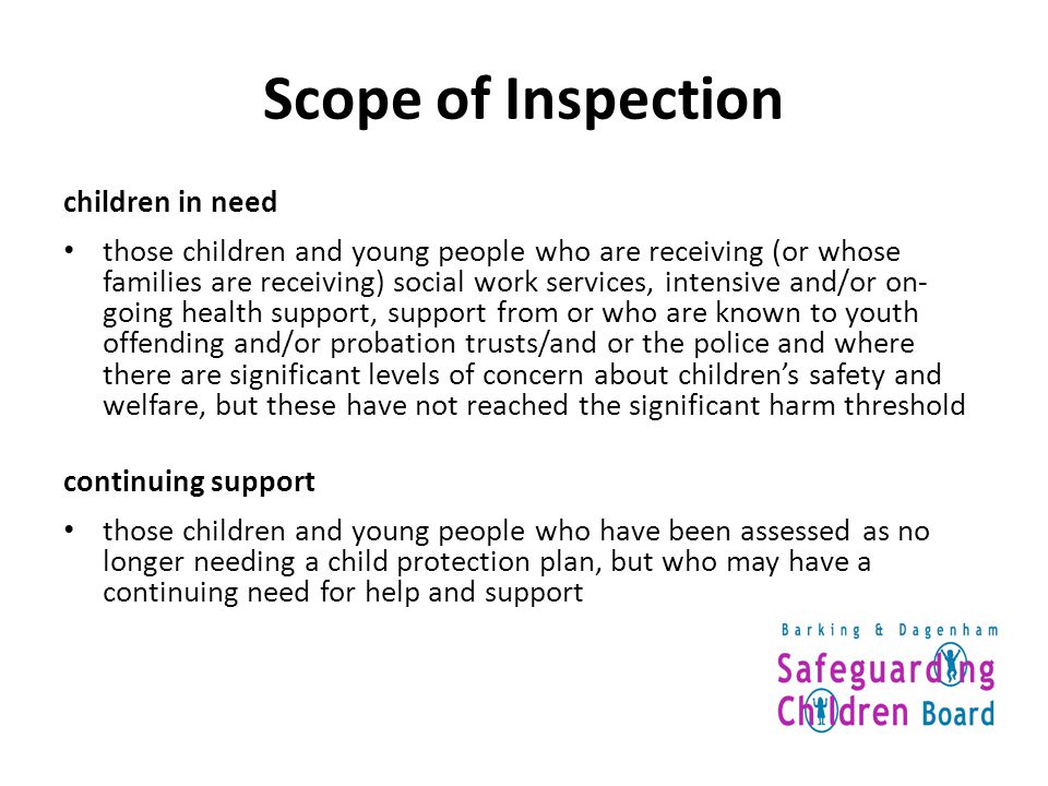 Scope of Inspection children in need those children and young people who are receiving (or whose families are receiving) social work services, intensive and/or on- going health support, support from or who are known to youth offending and/or probation trusts/and or the police and where there are significant levels of concern about children’s safety and welfare, but these have not reached the significant harm threshold continuing support those children and young people who have been assessed as no longer needing a child protection plan, but who may have a continuing need for help and support
