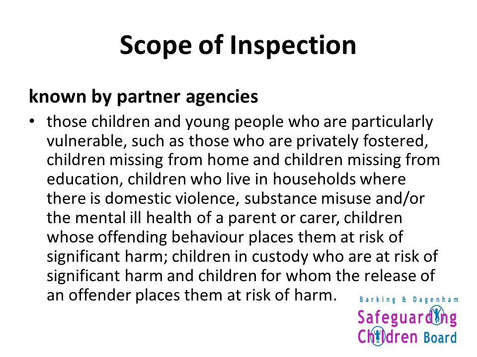 Scope of Inspection known by partner agencies those children and young people who are particularly vulnerable, such as those who are privately fostered, children missing from home and children missing from education, children who live in households where there is domestic violence, substance misuse and/or the mental ill health of a parent or carer, children whose offending behaviour places them at risk of significant harm; children in custody who are at risk of significant harm and children for whom the release of an offender places them at risk of harm.