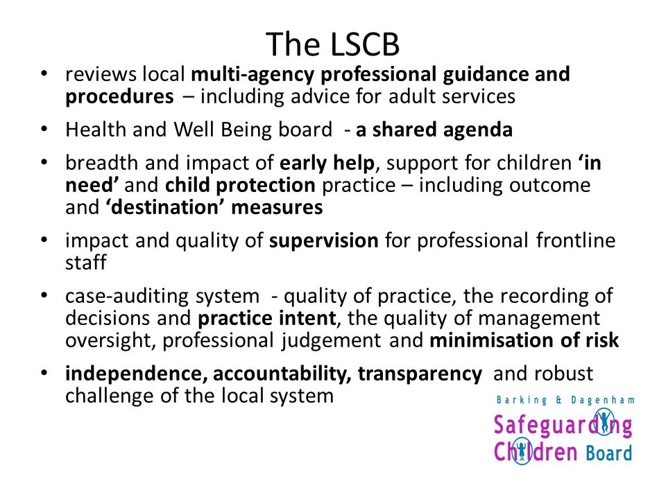 The LSCB reviews local multi-agency professional guidance and procedures – including advice for adult services Health and Well Being board - a shared agenda breadth and impact of early help, support for children ‘in need’ and child protection practice – including outcome and ‘destination’ measures impact and quality of supervision for professional frontline staff case-auditing system - quality of practice, the recording of decisions and practice intent, the quality of management oversight, professional judgement and minimisation of risk independence, accountability, transparency and robust challenge of the local system