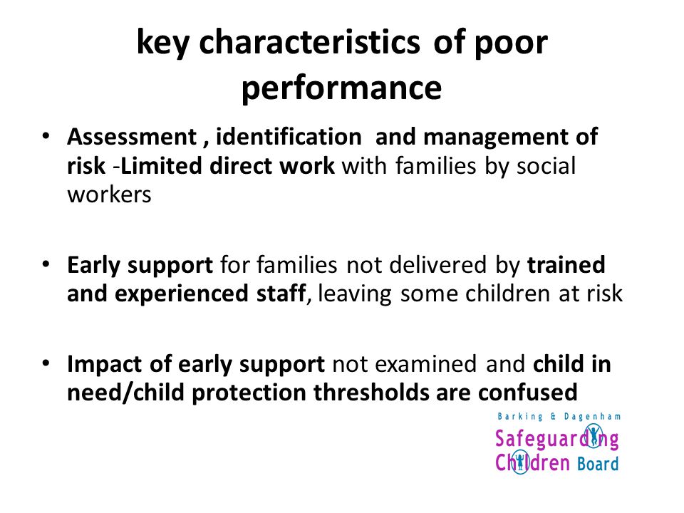 key characteristics of poor performance Assessment, identification and management of risk -Limited direct work with families by social workers Early support for families not delivered by trained and experienced staff, leaving some children at risk Impact of early support not examined and child in need/child protection thresholds are confused