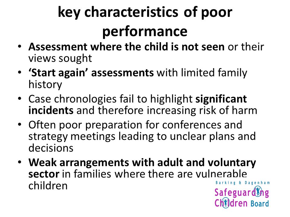 key characteristics of poor performance Assessment where the child is not seen or their views sought ‘Start again’ assessments with limited family history Case chronologies fail to highlight significant incidents and therefore increasing risk of harm Often poor preparation for conferences and strategy meetings leading to unclear plans and decisions Weak arrangements with adult and voluntary sector in families where there are vulnerable children
