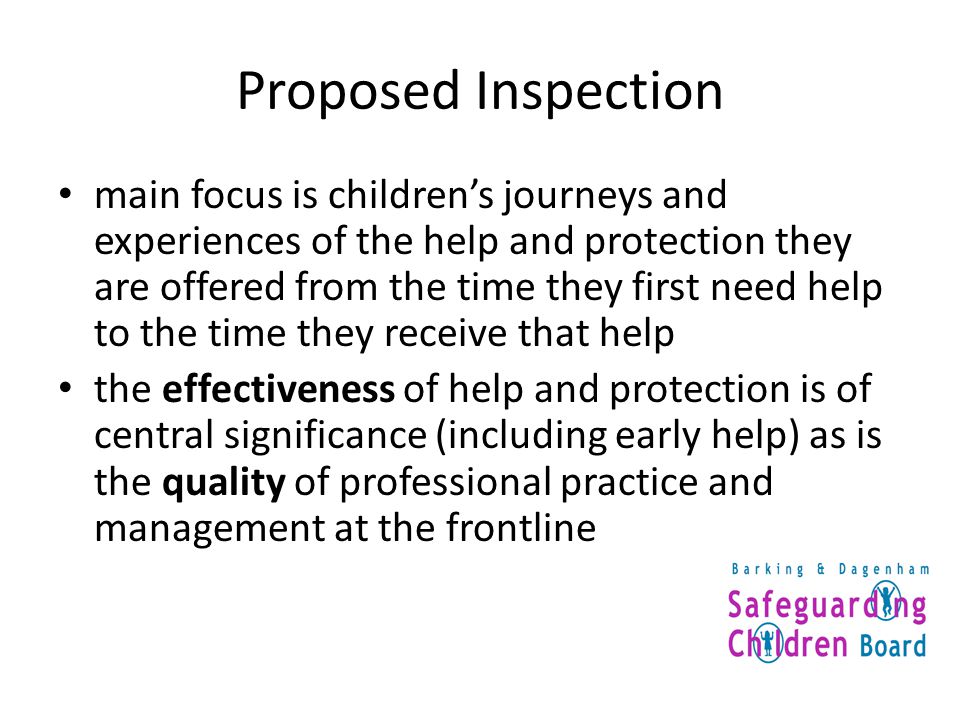 Proposed Inspection main focus is children’s journeys and experiences of the help and protection they are offered from the time they first need help to the time they receive that help the effectiveness of help and protection is of central significance (including early help) as is the quality of professional practice and management at the frontline