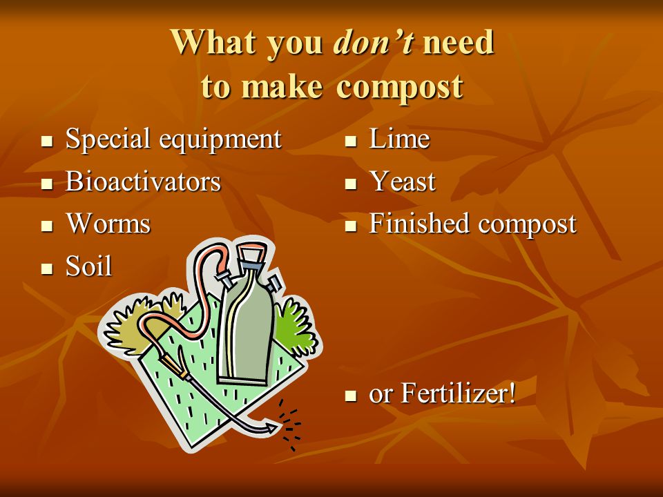 What you don’t need to make compost Special equipment Special equipment Bioactivators Bioactivators Worms Worms Soil Soil Lime Lime Yeast Yeast Finished compost Finished compost or Fertilizer.