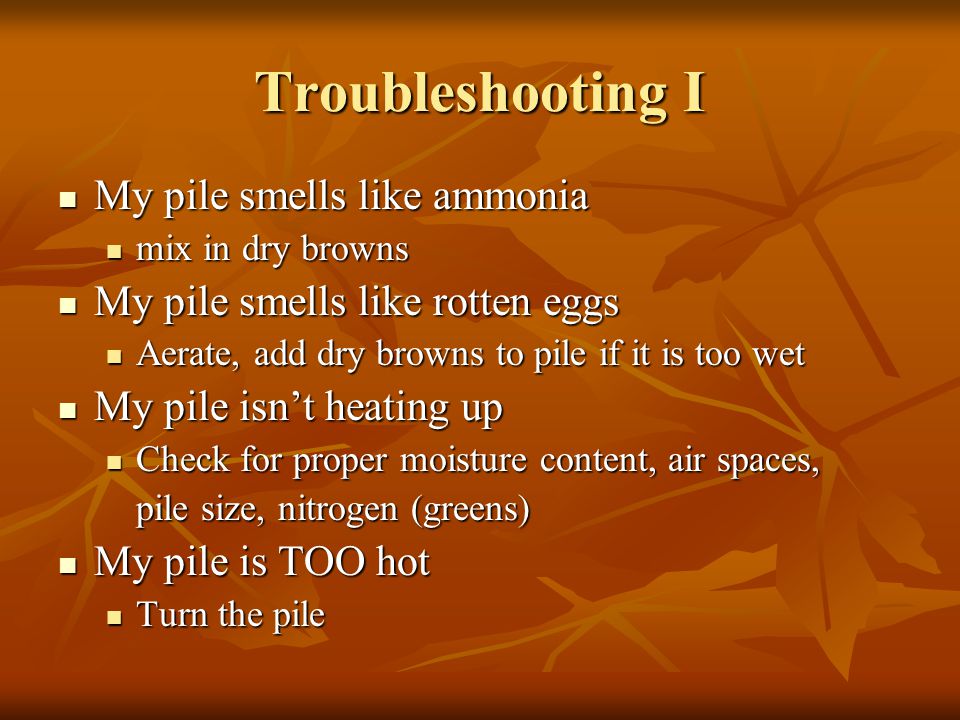 Troubleshooting I My pile smells like ammonia My pile smells like ammonia mix in dry browns mix in dry browns My pile smells like rotten eggs My pile smells like rotten eggs Aerate, add dry browns to pile if it is too wet Aerate, add dry browns to pile if it is too wet My pile isn’t heating up My pile isn’t heating up Check for proper moisture content, air spaces, Check for proper moisture content, air spaces, pile size, nitrogen (greens) My pile is TOO hot My pile is TOO hot Turn the pile Turn the pile