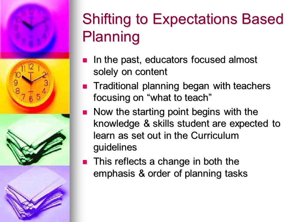 Shifting to Expectations Based Planning In the past, educators focused almost solely on content In the past, educators focused almost solely on content Traditional planning began with teachers focusing on what to teach Traditional planning began with teachers focusing on what to teach Now the starting point begins with the knowledge & skills student are expected to learn as set out in the Curriculum guidelines Now the starting point begins with the knowledge & skills student are expected to learn as set out in the Curriculum guidelines This reflects a change in both the emphasis & order of planning tasks This reflects a change in both the emphasis & order of planning tasks