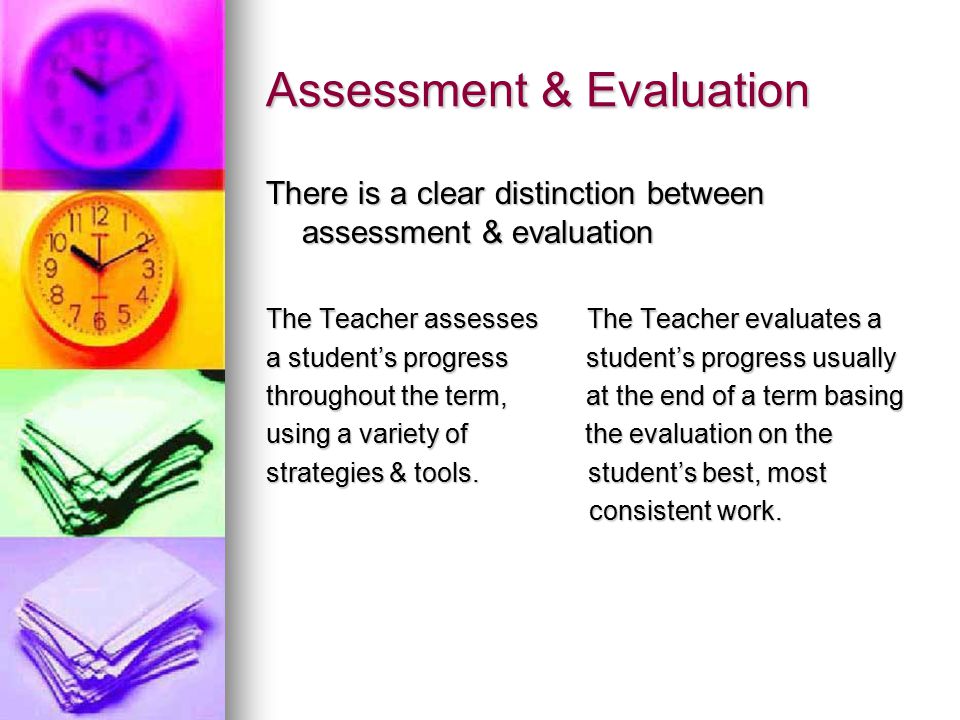 Assessment & Evaluation There is a clear distinction between assessment & evaluation The Teacher assesses The Teacher evaluates a a student’s progress student’s progress usually throughout the term, at the end of a term basing using a variety of the evaluation on the strategies & tools.