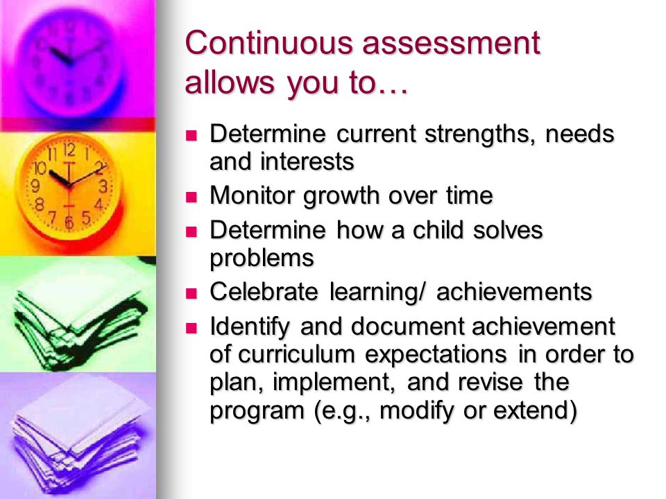 Continuous assessment allows you to… Determine current strengths, needs and interests Determine current strengths, needs and interests Monitor growth over time Monitor growth over time Determine how a child solves problems Determine how a child solves problems Celebrate learning/ achievements Celebrate learning/ achievements Identify and document achievement of curriculum expectations in order to plan, implement, and revise the program (e.g., modify or extend) Identify and document achievement of curriculum expectations in order to plan, implement, and revise the program (e.g., modify or extend)