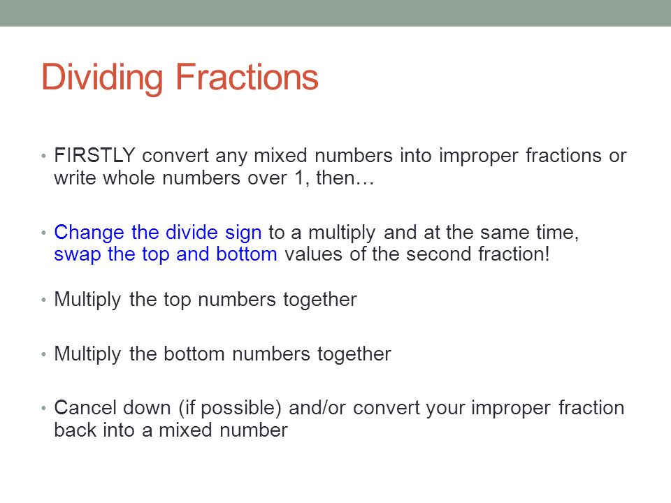 Dividing Fractions FIRSTLY convert any mixed numbers into improper fractions or write whole numbers over 1, then… Change the divide sign to a multiply and at the same time, swap the top and bottom values of the second fraction.