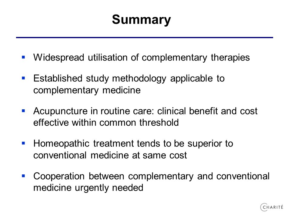 Summary  Widespread utilisation of complementary therapies  Established study methodology applicable to complementary medicine  Acupuncture in routine care: clinical benefit and cost effective within common threshold  Homeopathic treatment tends to be superior to conventional medicine at same cost  Cooperation between complementary and conventional medicine urgently needed
