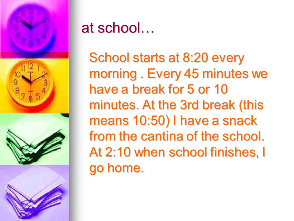 School starts at 8:20 every morning. Every 45 minutes we have a break for 5 or 10 minutes.