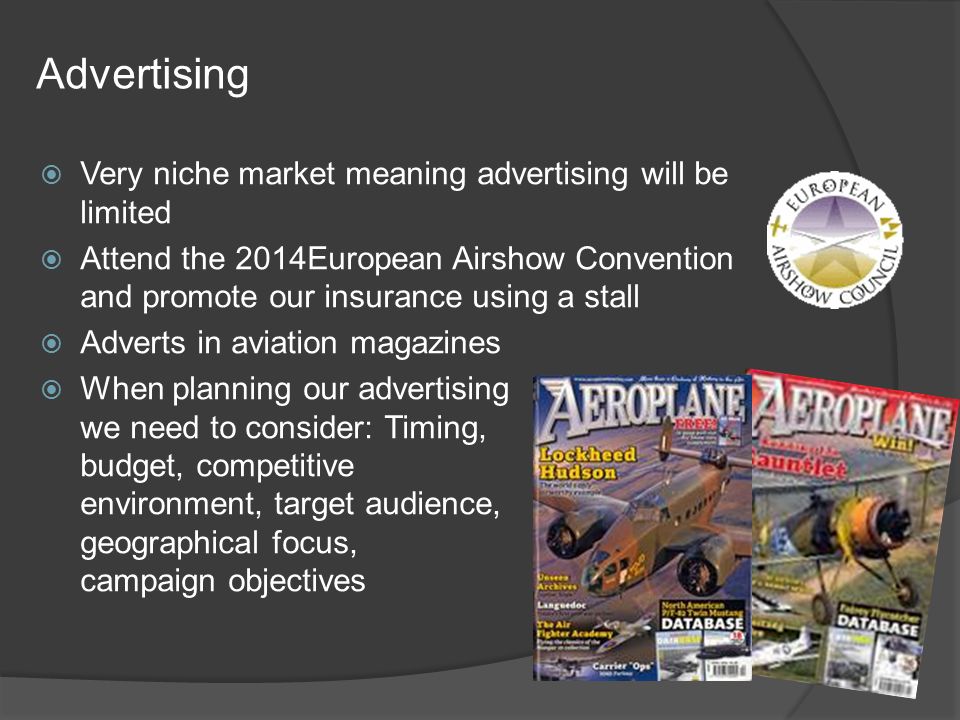 Advertising  Very niche market meaning advertising will be limited  Attend the 2014European Airshow Convention and promote our insurance using a stall  Adverts in aviation magazines  When planning our advertising we need to consider: Timing, budget, competitive environment, target audience, geographical focus, campaign objectives