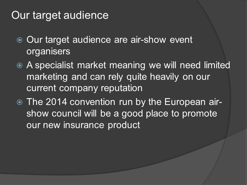 Our target audience  Our target audience are air-show event organisers  A specialist market meaning we will need limited marketing and can rely quite heavily on our current company reputation  The 2014 convention run by the European air- show council will be a good place to promote our new insurance product