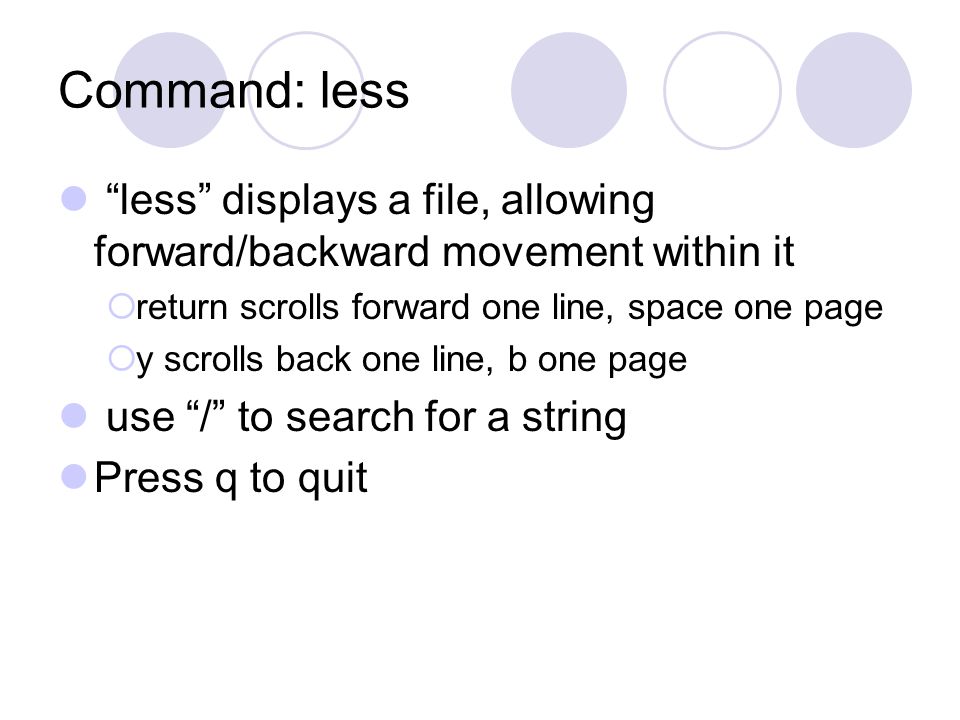 Command: less less displays a file, allowing forward/backward movement within it  return scrolls forward one line, space one page  y scrolls back one line, b one page use / to search for a string Press q to quit