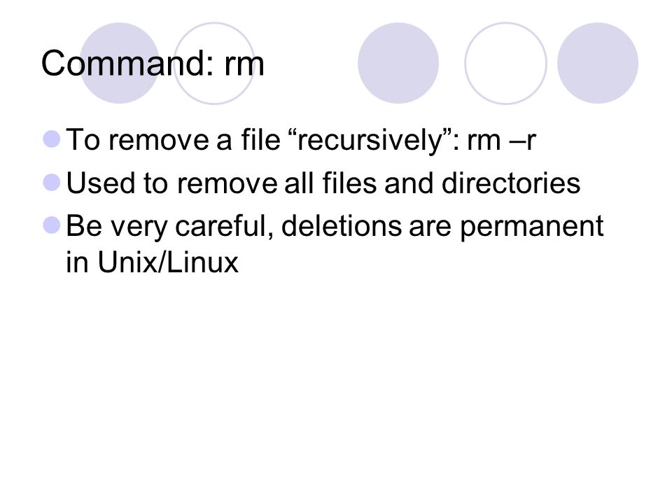 Command: rm To remove a file recursively : rm –r Used to remove all files and directories Be very careful, deletions are permanent in Unix/Linux