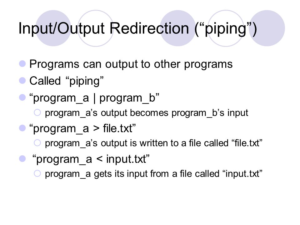 Input/Output Redirection ( piping ) Programs can output to other programs Called piping program_a | program_b  program_a’s output becomes program_b’s input program_a > file.txt  program_a’s output is written to a file called file.txt program_a < input.txt  program_a gets its input from a file called input.txt