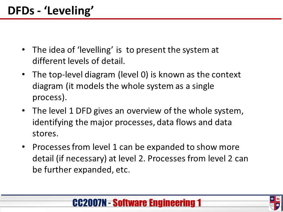 CC20O7N - Software Engineering 1 DFDs - ‘Leveling’ The idea of ‘levelling’ is to present the system at different levels of detail.