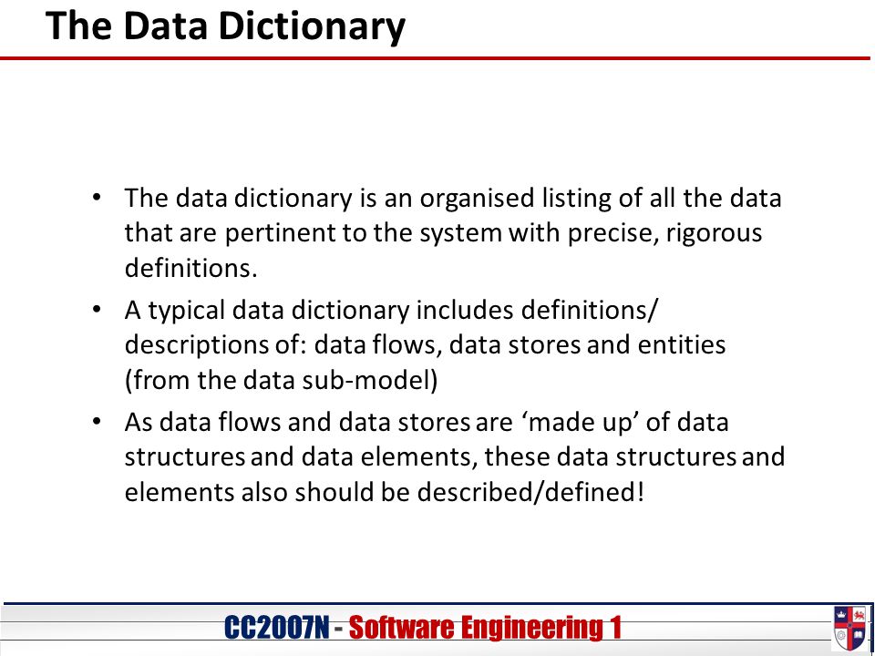 CC20O7N - Software Engineering 1 The Data Dictionary The data dictionary is an organised listing of all the data that are pertinent to the system with precise, rigorous definitions.