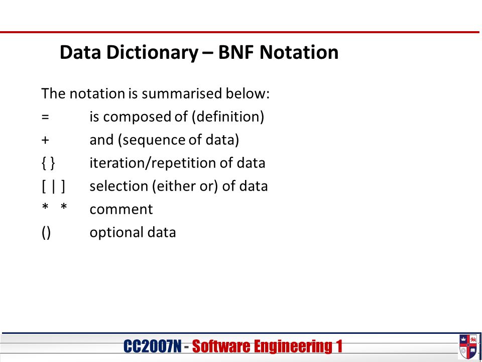 CC20O7N - Software Engineering 1 Data Dictionary – BNF Notation The notation is summarised below: =is composed of (definition) +and (sequence of data) { }iteration/repetition of data [ | ]selection (either or) of data * *comment ()optional data