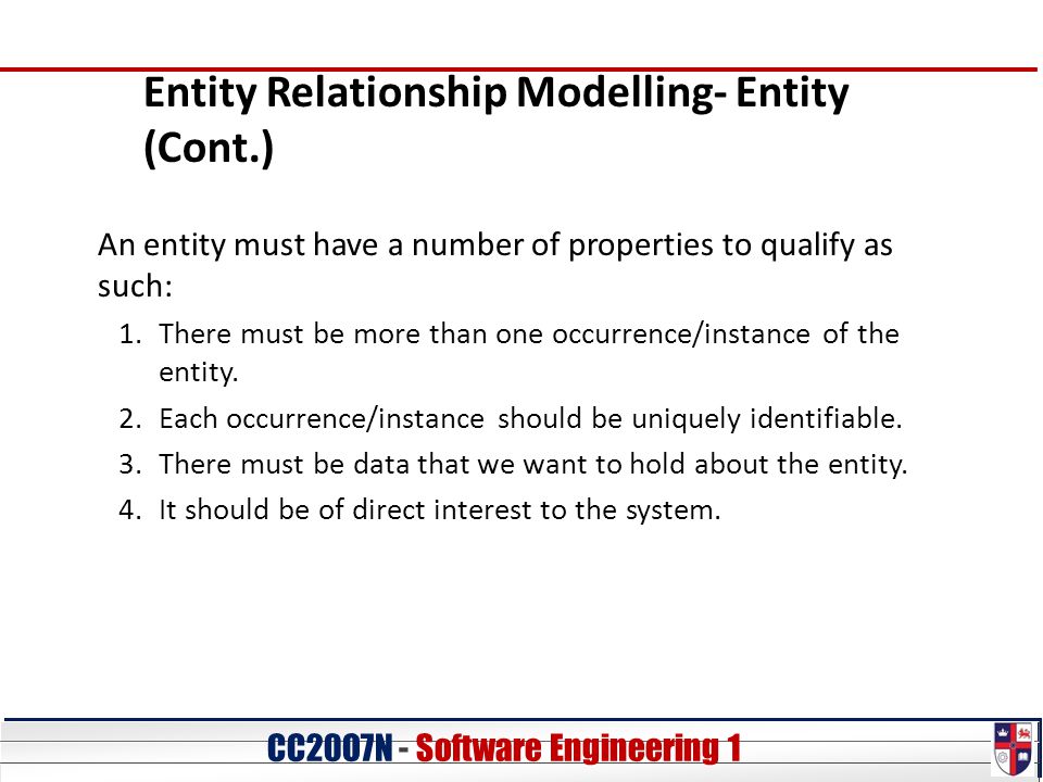 CC20O7N - Software Engineering 1 Entity Relationship Modelling- Entity (Cont.) An entity must have a number of properties to qualify as such: 1.There must be more than one occurrence/instance of the entity.