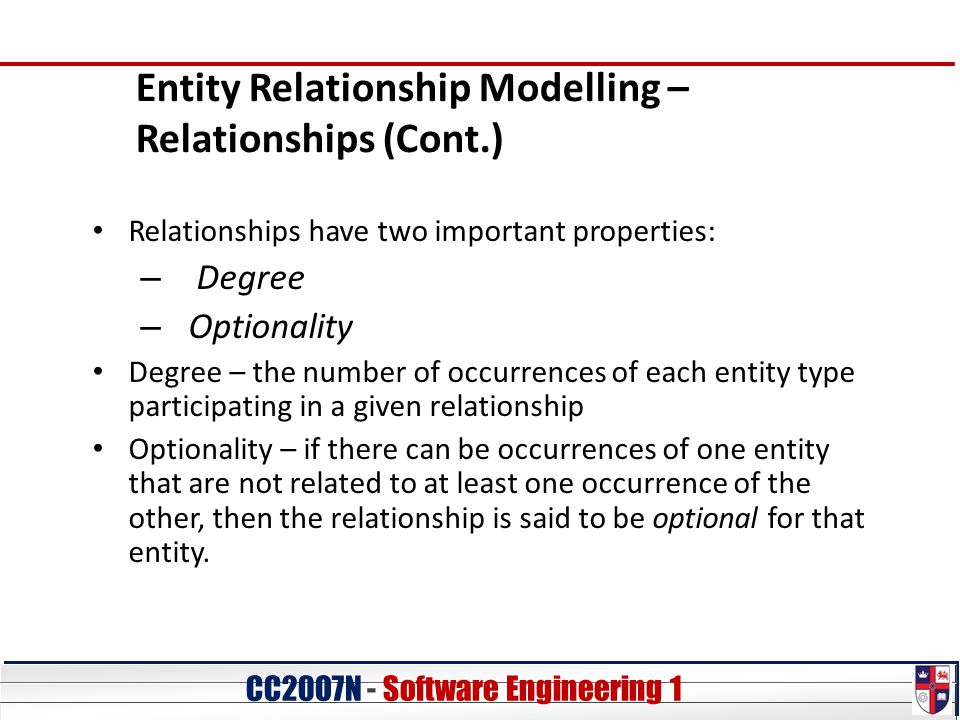 CC20O7N - Software Engineering 1 Entity Relationship Modelling – Relationships (Cont.) Relationships have two important properties: – Degree – Optionality Degree – the number of occurrences of each entity type participating in a given relationship Optionality – if there can be occurrences of one entity that are not related to at least one occurrence of the other, then the relationship is said to be optional for that entity.