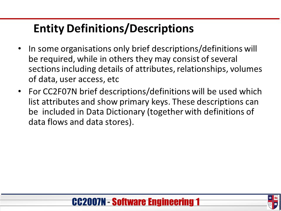 CC20O7N - Software Engineering 1 Entity Definitions/Descriptions In some organisations only brief descriptions/definitions will be required, while in others they may consist of several sections including details of attributes, relationships, volumes of data, user access, etc For CC2F07N brief descriptions/definitions will be used which list attributes and show primary keys.