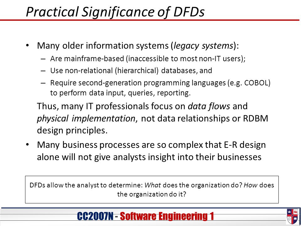 CC20O7N - Software Engineering 1 Practical Significance of DFDs Many older information systems (legacy systems): – Are mainframe-based (inaccessible to most non-IT users); – Use non-relational (hierarchical) databases, and – Require second-generation programming languages (e.g.