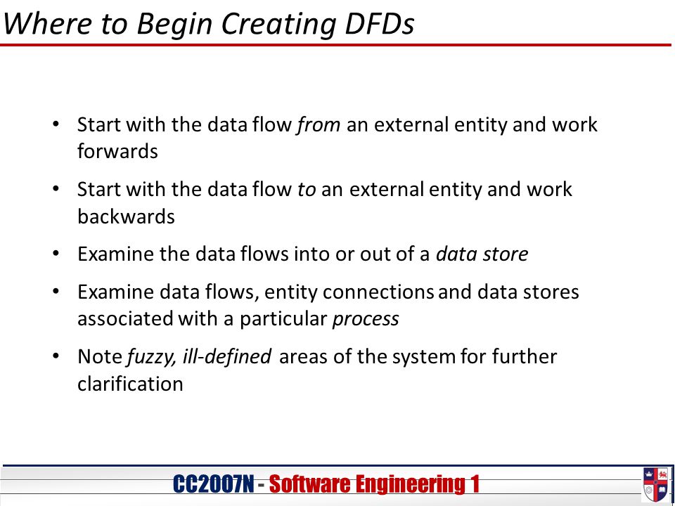 CC20O7N - Software Engineering 1 Where to Begin Creating DFDs Start with the data flow from an external entity and work forwards Start with the data flow to an external entity and work backwards Examine the data flows into or out of a data store Examine data flows, entity connections and data stores associated with a particular process Note fuzzy, ill-defined areas of the system for further clarification