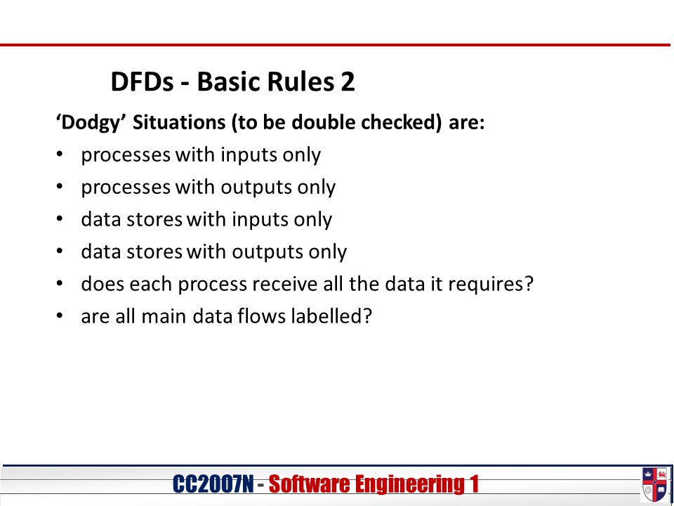CC20O7N - Software Engineering 1 DFDs - Basic Rules 2 ‘Dodgy’ Situations (to be double checked) are: processes with inputs only processes with outputs only data stores with inputs only data stores with outputs only does each process receive all the data it requires.