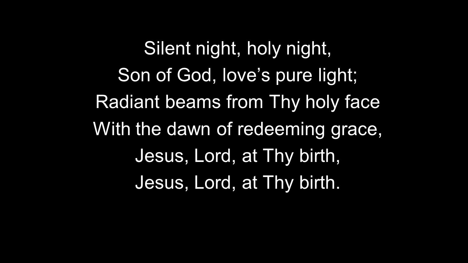 Silent night, holy night, Son of God, love’s pure light; Radiant beams from Thy holy face With the dawn of redeeming grace, Jesus, Lord, at Thy birth, Jesus, Lord, at Thy birth.
