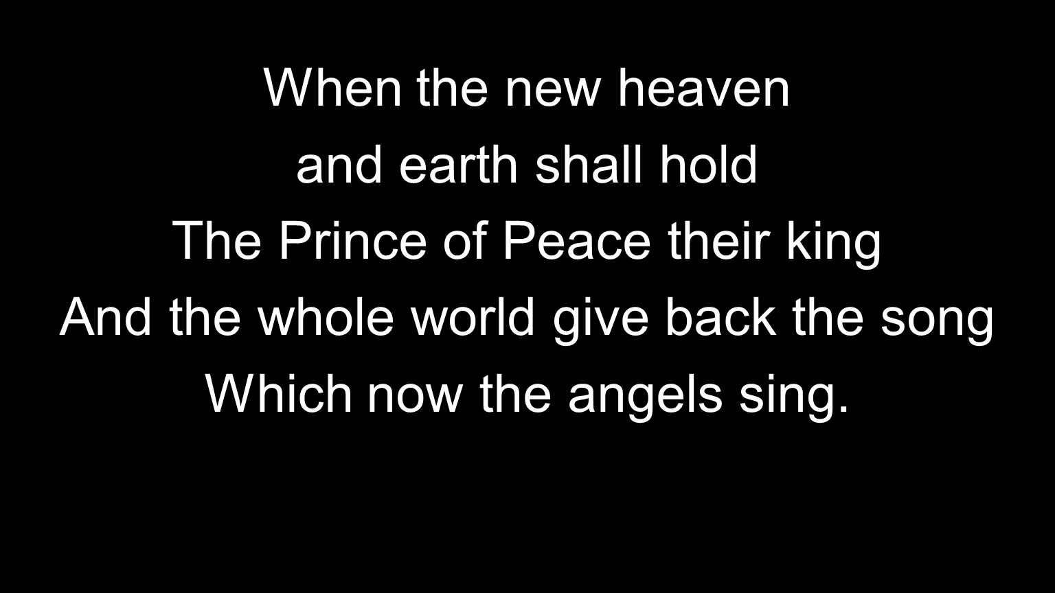 When the new heaven and earth shall hold The Prince of Peace their king And the whole world give back the song Which now the angels sing.