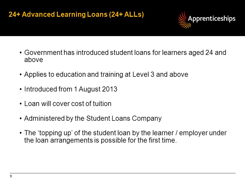 9 24+ Advanced Learning Loans (24+ ALLs) Government has introduced student loans for learners aged 24 and above Applies to education and training at Level 3 and above Introduced from 1 August 2013 Loan will cover cost of tuition Administered by the Student Loans Company The ‘topping up’ of the student loan by the learner / employer under the loan arrangements is possible for the first time.