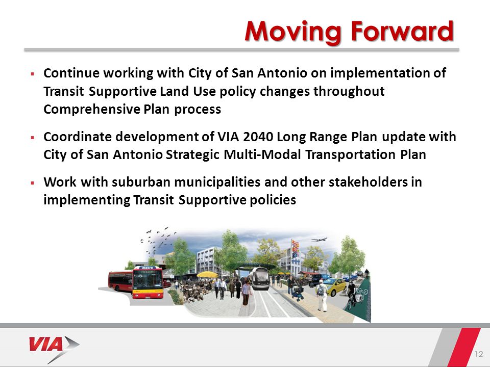 15 Moving Forward  Continue working with City of San Antonio on implementation of Transit Supportive Land Use policy changes throughout Comprehensive Plan process  Coordinate development of VIA 2040 Long Range Plan update with City of San Antonio Strategic Multi-Modal Transportation Plan  Work with suburban municipalities and other stakeholders in implementing Transit Supportive policies