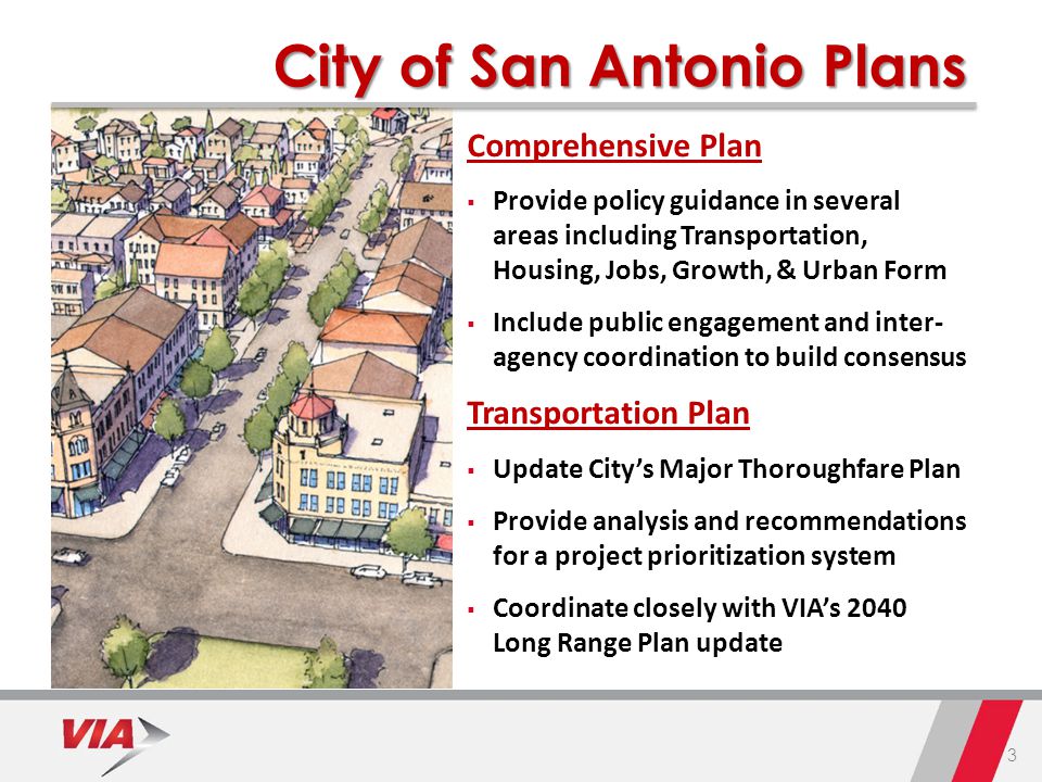 3 City of San Antonio Plans Comprehensive Plan  Provide policy guidance in several areas including Transportation, Housing, Jobs, Growth, & Urban Form  Include public engagement and inter- agency coordination to build consensus Transportation Plan  Update City’s Major Thoroughfare Plan  Provide analysis and recommendations for a project prioritization system  Coordinate closely with VIA’s 2040 Long Range Plan update