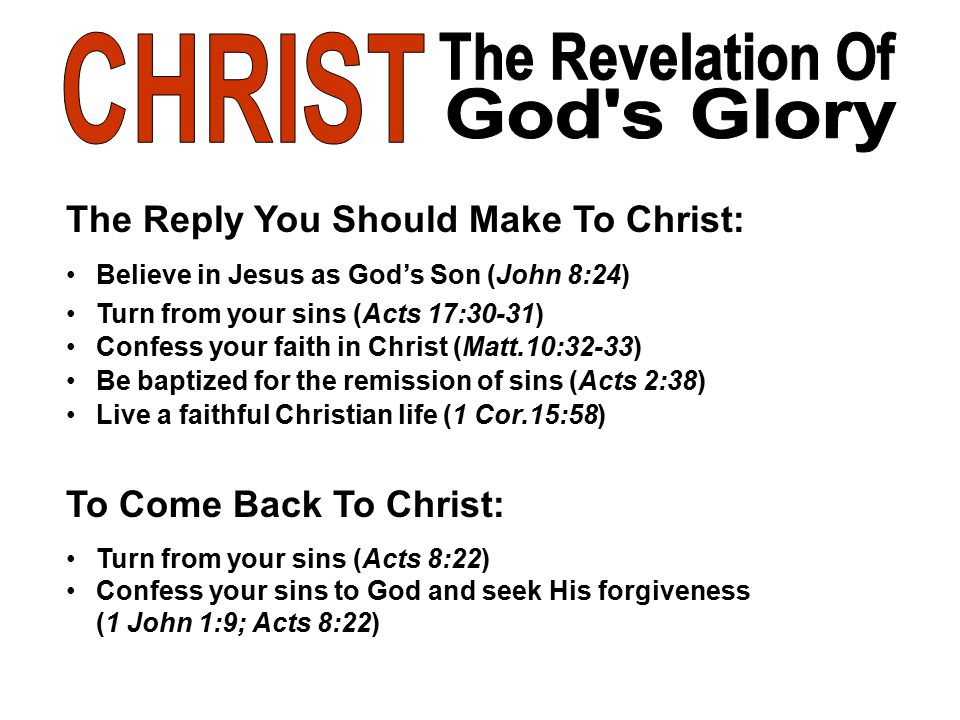 The Reply You Should Make To Christ: Believe in Jesus as God’s Son (John 8:24) Turn from your sins (Acts 17:30-31) Confess your faith in Christ (Matt.10:32-33) Be baptized for the remission of sins (Acts 2:38) Live a faithful Christian life (1 Cor.15:58) To Come Back To Christ: Turn from your sins (Acts 8:22) Confess your sins to God and seek His forgiveness (1 John 1:9; Acts 8:22)