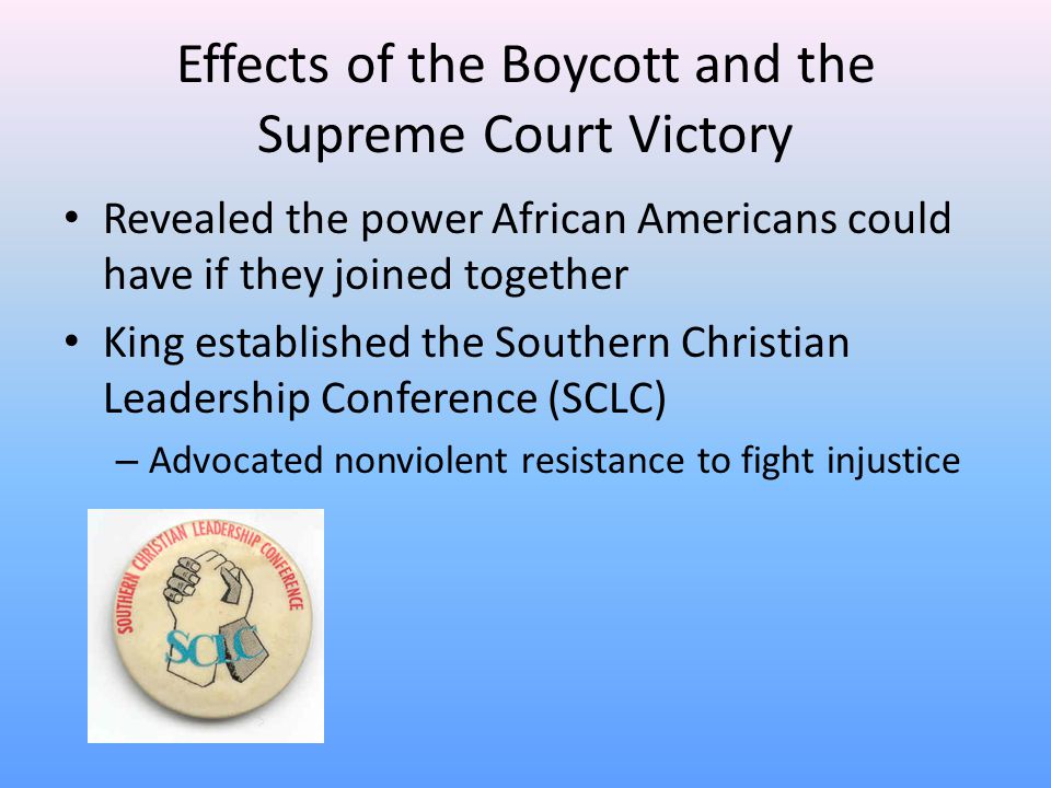 Effects of the Boycott and the Supreme Court Victory Revealed the power African Americans could have if they joined together King established the Southern Christian Leadership Conference (SCLC) – Advocated nonviolent resistance to fight injustice