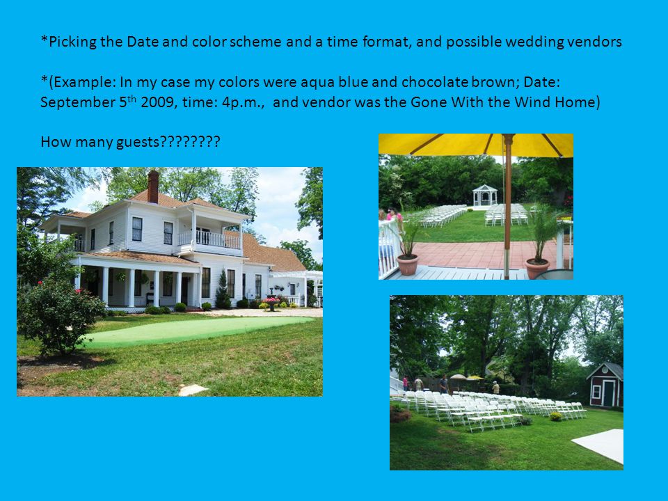 *Picking the Date and color scheme and a time format, and possible wedding vendors *(Example: In my case my colors were aqua blue and chocolate brown; Date: September 5 th 2009, time: 4p.m., and vendor was the Gone With the Wind Home) How many guests