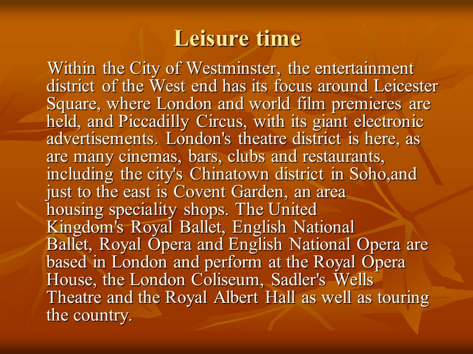 Leisure time Within the City of Westminster, the entertainment district of the West end has its focus around Leicester Square, where London and world film premieres are held, and Piccadilly Circus, with its giant electronic advertisements.