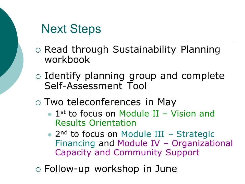 Next Steps  Read through Sustainability Planning workbook  Identify planning group and complete Self-Assessment Tool  Two teleconferences in May 1 st to focus on Module II – Vision and Results Orientation 2 nd to focus on Module III – Strategic Financing and Module IV – Organizational Capacity and Community Support  Follow-up workshop in June