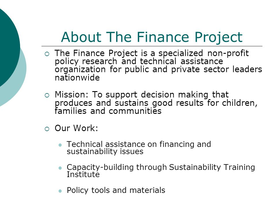 About The Finance Project  The Finance Project is a specialized non-profit policy research and technical assistance organization for public and private sector leaders nationwide  Mission: To support decision making that produces and sustains good results for children, families and communities  Our Work: Technical assistance on financing and sustainability issues Capacity-building through Sustainability Training Institute Policy tools and materials