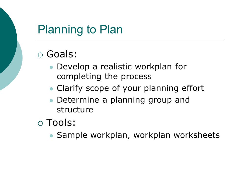 Planning to Plan  Goals: Develop a realistic workplan for completing the process Clarify scope of your planning effort Determine a planning group and structure  Tools: Sample workplan, workplan worksheets