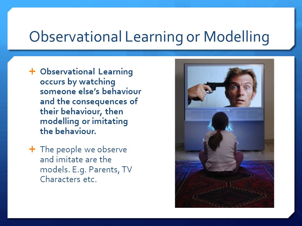Observational Learning or Modelling  Observational Learning occurs by watching someone else’s behaviour and the consequences of their behaviour, then modelling or imitating the behaviour.