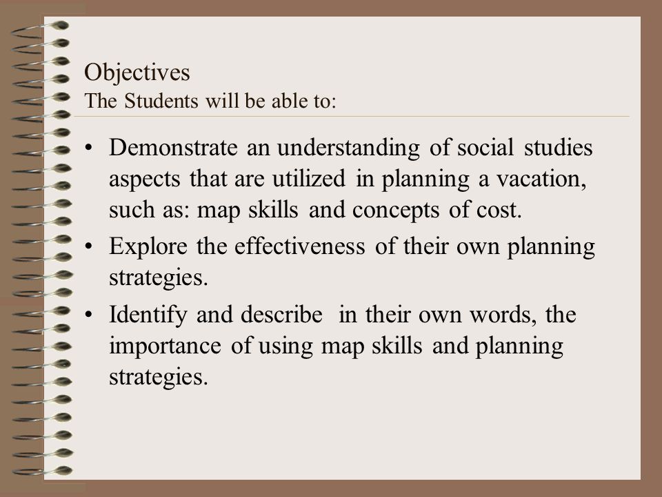 Objectives The Students will be able to: Demonstrate an understanding of social studies aspects that are utilized in planning a vacation, such as: map skills and concepts of cost.