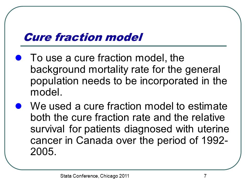 Stata Conference, Chicago 2011 Cure fraction model To use a cure fraction model, the background mortality rate for the general population needs to be incorporated in the model.