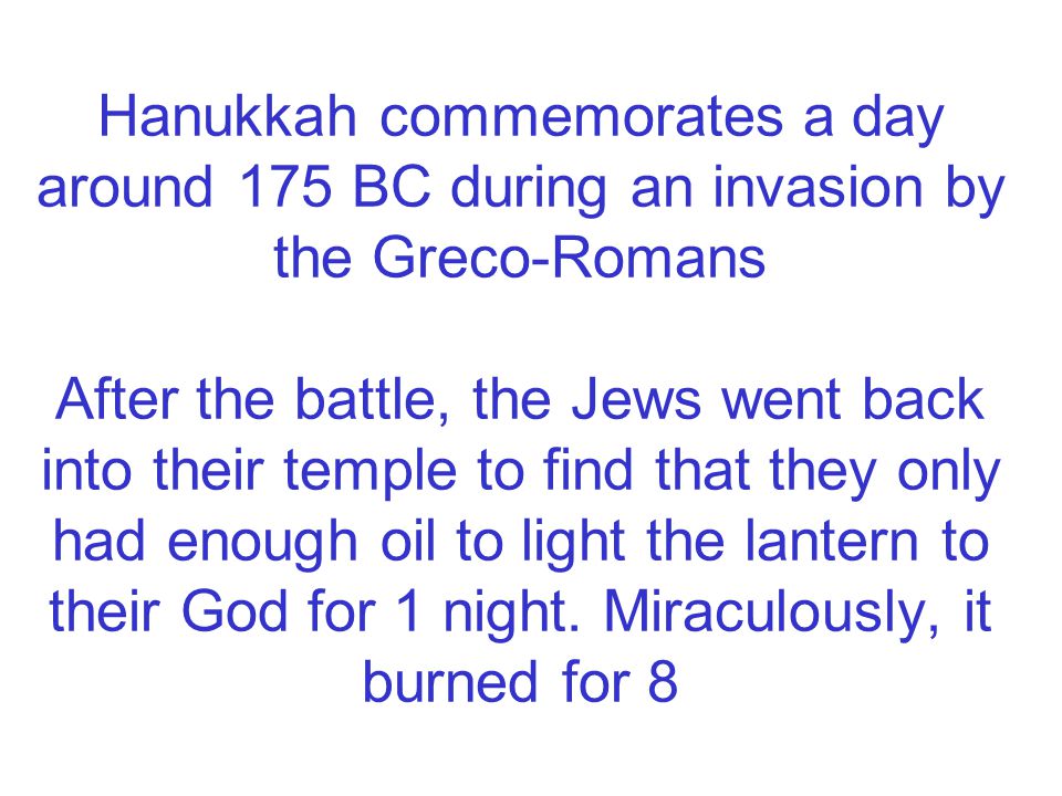 Hanukkah commemorates a day around 175 BC during an invasion by the Greco-Romans After the battle, the Jews went back into their temple to find that they only had enough oil to light the lantern to their God for 1 night.